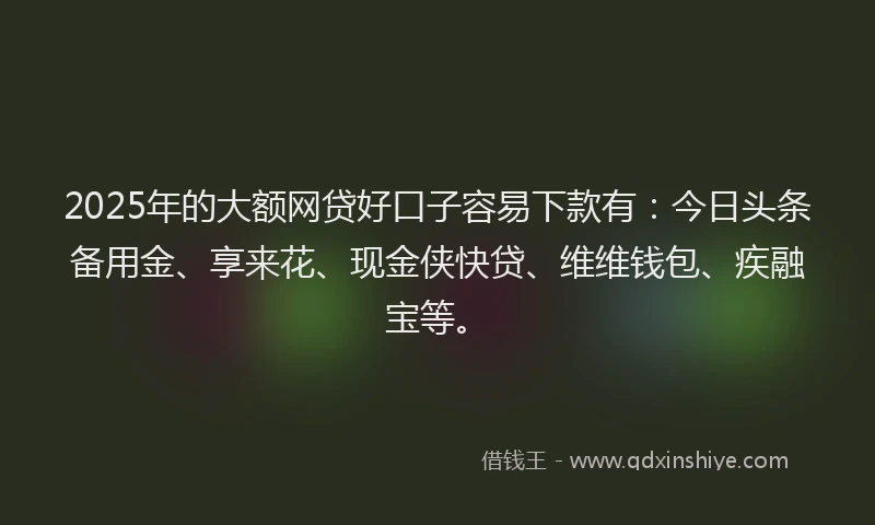 2025年的大额网贷好口子容易下款有：今日头条备用金、享来花、现金侠快贷、维维钱包、疾融宝等。