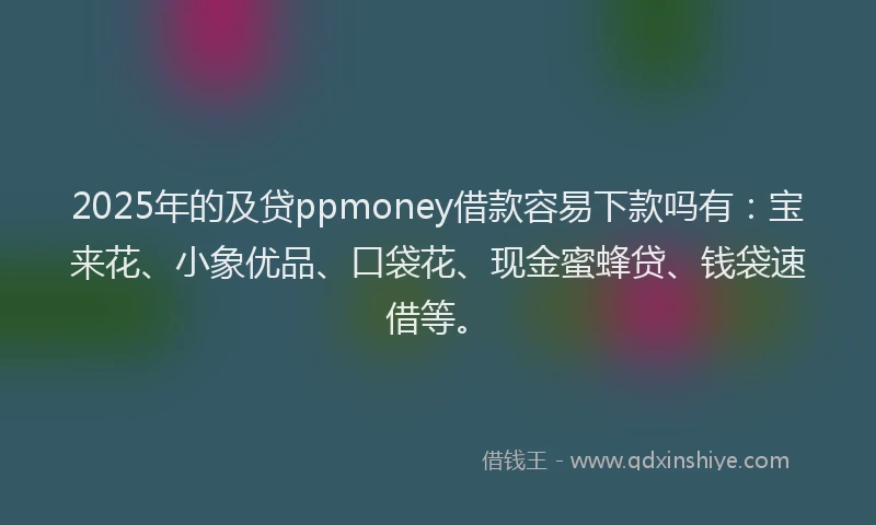 2025年的及贷ppmoney借款容易下款吗有：宝来花、小象优品、口袋花、现金蜜蜂贷、钱袋速借等。