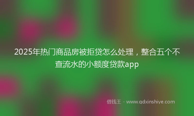 2025年热门商品房被拒贷怎么处理，整合五个不查流水的小额度贷款app