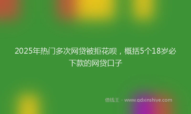 2025年热门多次网贷被拒花呗，概括5个18岁必下款的网贷口子