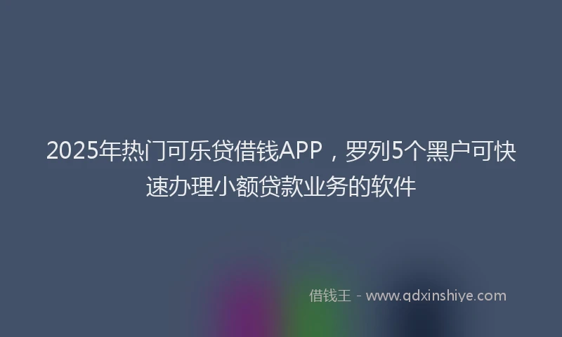 2025年热门可乐贷借钱APP，罗列5个黑户可快速办理小额贷款业务的软件