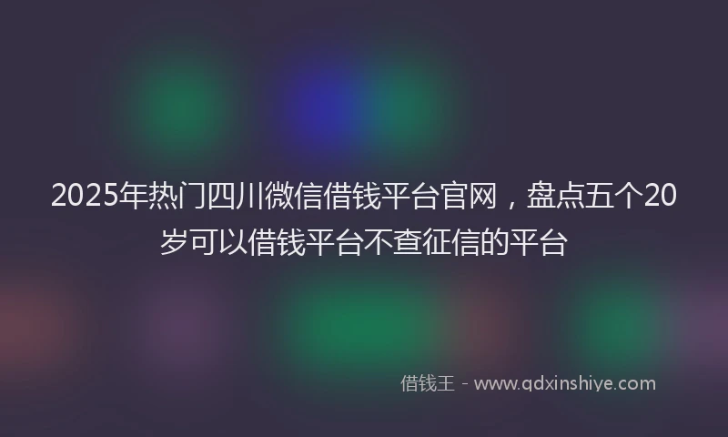 2025年热门四川微信借钱平台官网，盘点五个20岁可以借钱平台不查征信的平台