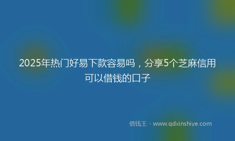 2025年热门好易下款容易吗，分享5个芝麻信用可以借钱的口子
