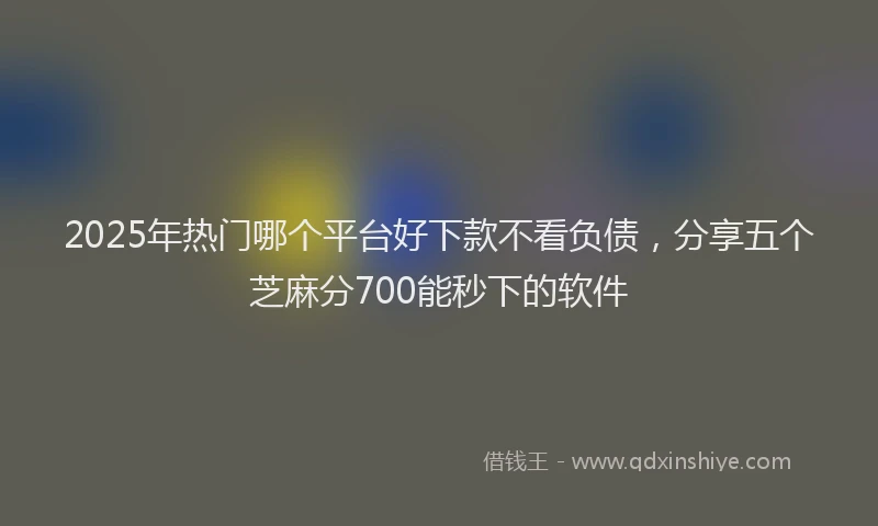 2025年热门哪个平台好下款不看负债，分享五个芝麻分700能秒下的软件