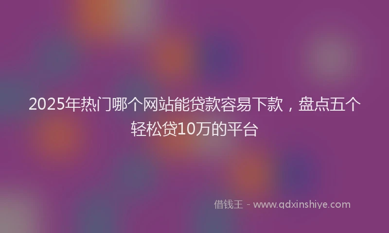 2025年热门哪个网站能贷款容易下款，盘点五个轻松贷10万的平台