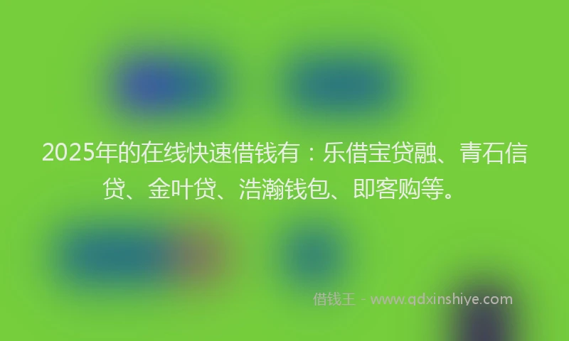 2025年的在线快速借钱有：乐借宝贷融、青石信贷、金叶贷、浩瀚钱包、即客购等。