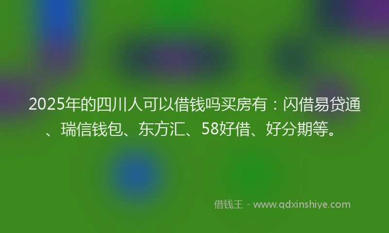 2025年的四川人可以借钱吗买房有：闪借易贷通、瑞信钱包、东方汇、58好借、好分期等。