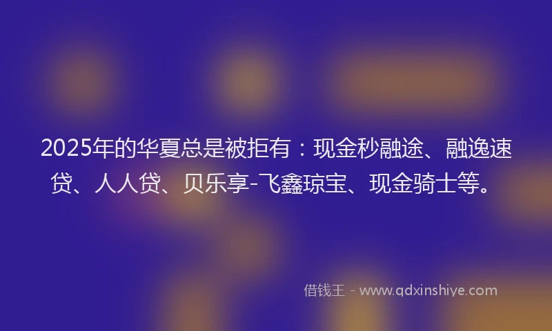 2025年的华夏总是被拒有：现金秒融途、融逸速贷、人人贷、贝乐享-飞鑫琼宝、现金骑士等。