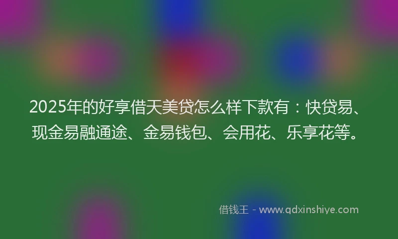 2025年的好享借天美贷怎么样下款有：快贷易、现金易融通途、金易钱包、会用花、乐享花等。