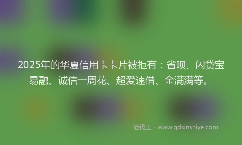 2025年的华夏信用卡卡片被拒有：省呗、闪贷宝易融、诚信一周花、超爱速借、金满满等。