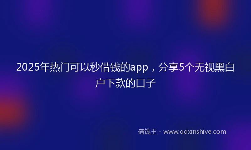 2025年热门可以秒借钱的app，分享5个无视黑白户下款的口子