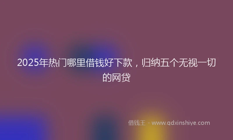 2025年热门哪里借钱好下款，归纳五个无视一切的网贷