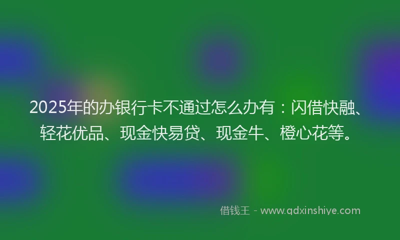 2025年的办银行卡不通过怎么办有：闪借快融、轻花优品、现金快易贷、现金牛、橙心花等。