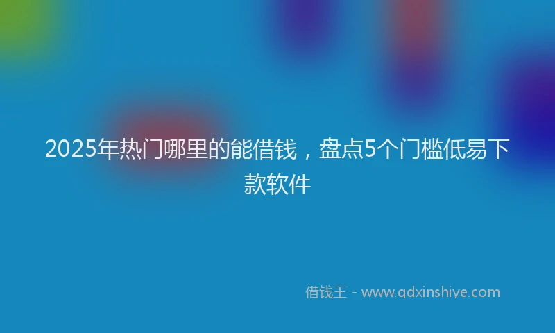 2025年热门哪里的能借钱，盘点5个门槛低易下款软件