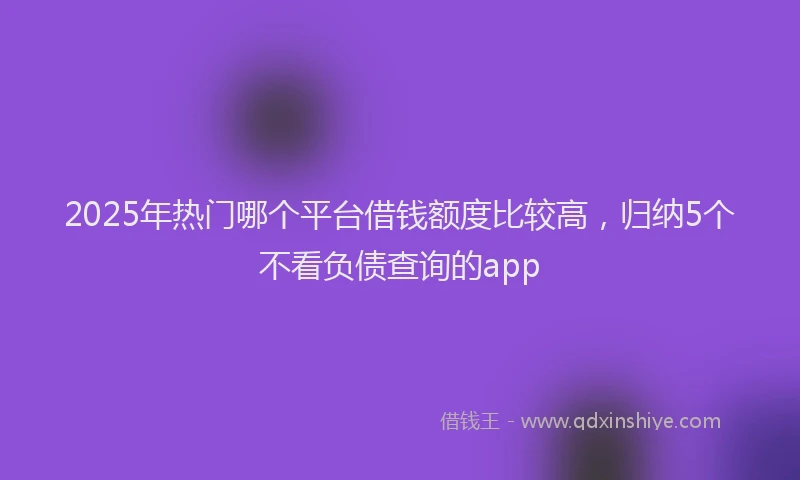 2025年热门哪个平台借钱额度比较高，归纳5个不看负债查询的app