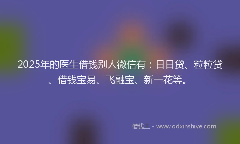 2025年的医生借钱别人微信有：日日贷、粒粒贷、借钱宝易、飞融宝、新一花等。
