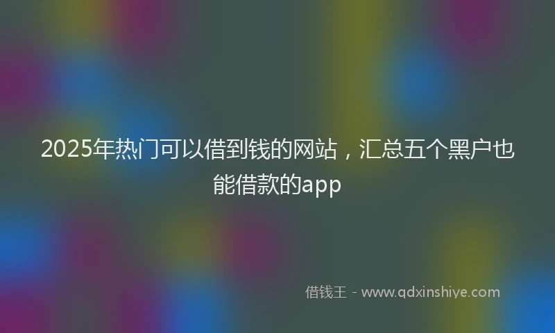 2025年热门可以借到钱的网站，汇总五个黑户也能借款的app