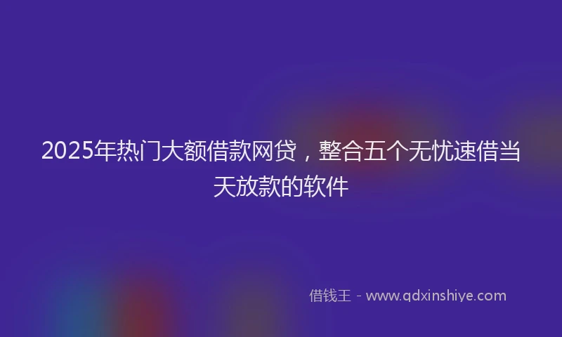 2025年热门大额借款网贷，整合五个无忧速借当天放款的软件