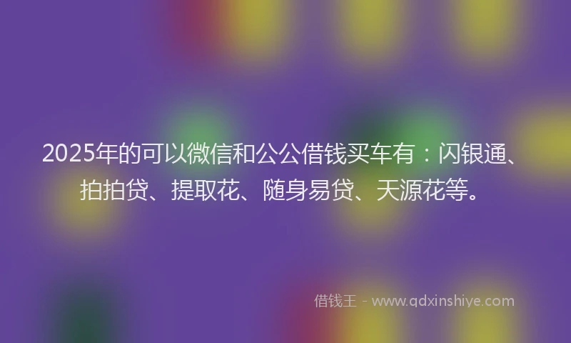 2025年的可以微信和公公借钱买车有：闪银通、拍拍贷、提取花、随身易贷、天源花等。