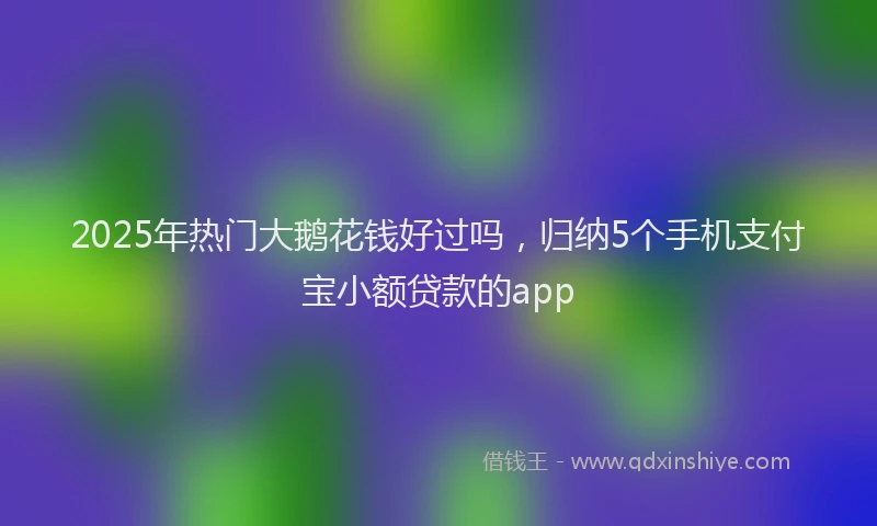 2025年热门大鹅花钱好过吗，归纳5个手机支付宝小额贷款的app