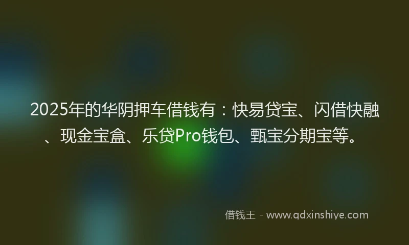 2025年的华阴押车借钱有：快易贷宝、闪借快融、现金宝盒、乐贷Pro钱包、甄宝分期宝等。