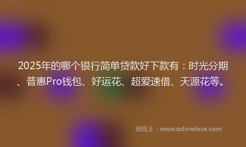 2025年的哪个银行简单贷款好下款有：时光分期、普惠Pro钱包、好运花、超爱速借、天源花等。