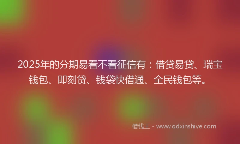 2025年的分期易看不看征信有：借贷易贷、瑞宝钱包、即刻贷、钱袋快借通、全民钱包等。