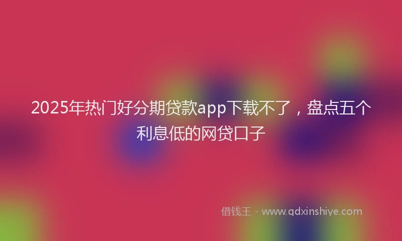 2025年热门好分期贷款app下载不了，盘点五个利息低的网贷口子