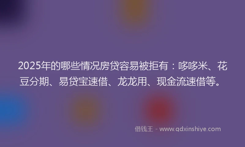 2025年的哪些情况房贷容易被拒有：哆哆米、花豆分期、易贷宝速借、龙龙用、现金流速借等。