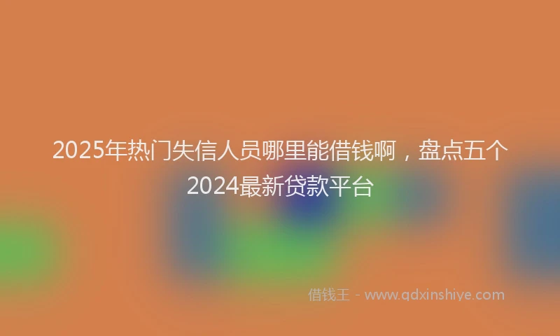 2025年热门失信人员哪里能借钱啊，盘点五个2024最新贷款平台