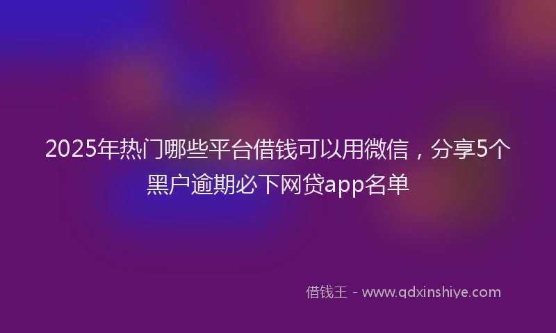 2025年热门哪些平台借钱可以用微信，分享5个黑户逾期必下网贷app名单