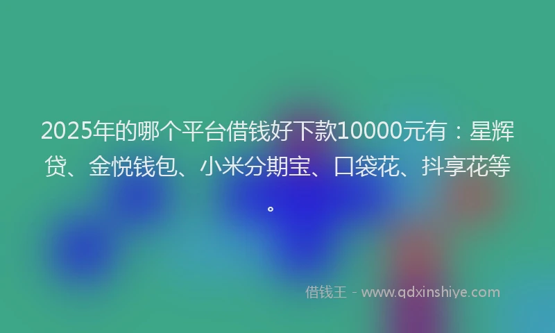 2025年的哪个平台借钱好下款10000元有：星辉贷、金悦钱包、小米分期宝、口袋花、抖享花等。