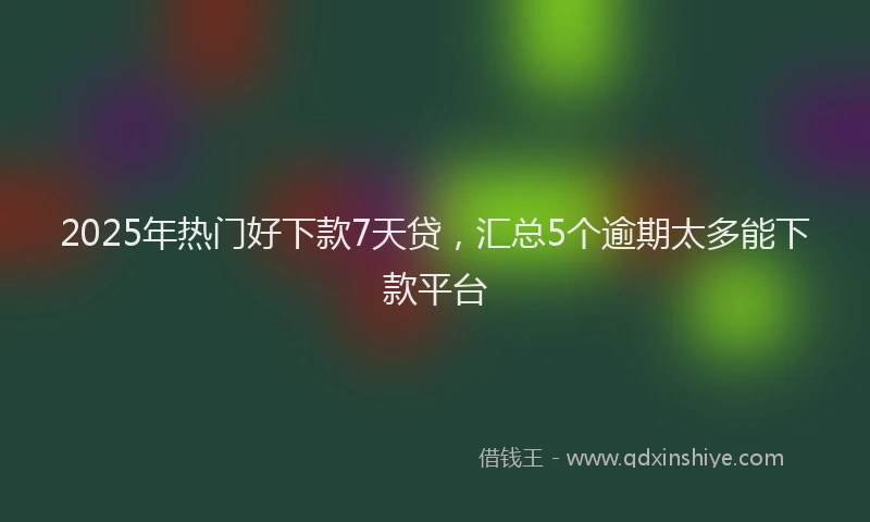 2025年热门好下款7天贷，汇总5个逾期太多能下款平台