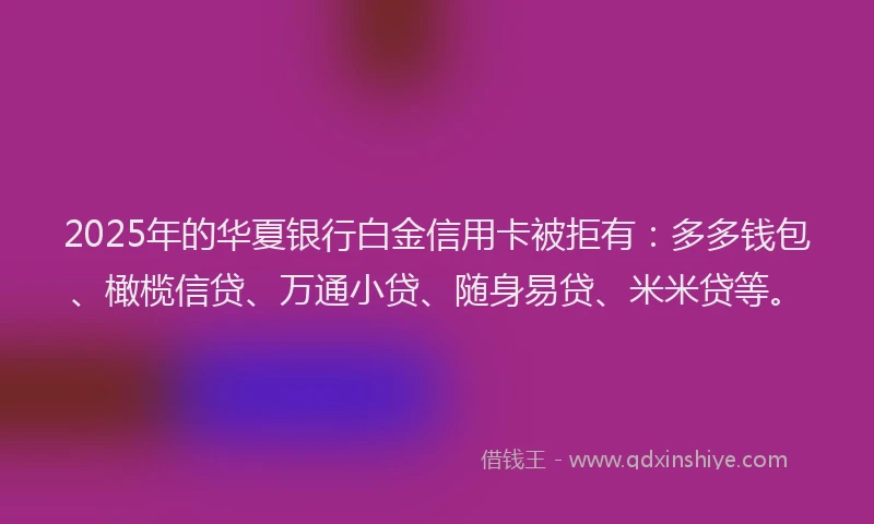 2025年的华夏银行白金信用卡被拒有：多多钱包、橄榄信贷、万通小贷、随身易贷、米米贷等。