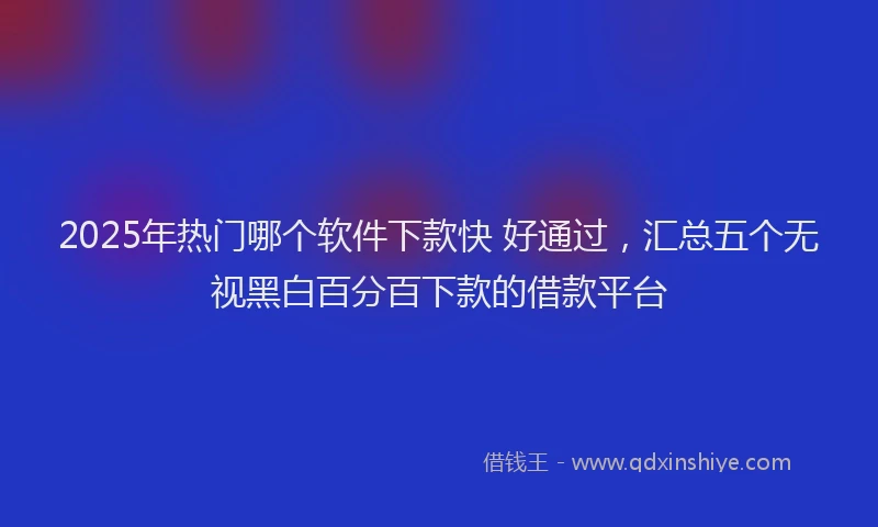 2025年热门哪个软件下款快 好通过，汇总五个无视黑白百分百下款的借款平台