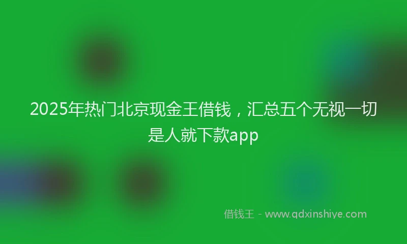 2025年热门北京现金王借钱，汇总五个无视一切是人就下款app