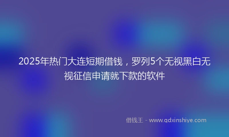2025年热门大连短期借钱，罗列5个无视黑白无视征信申请就下款的软件