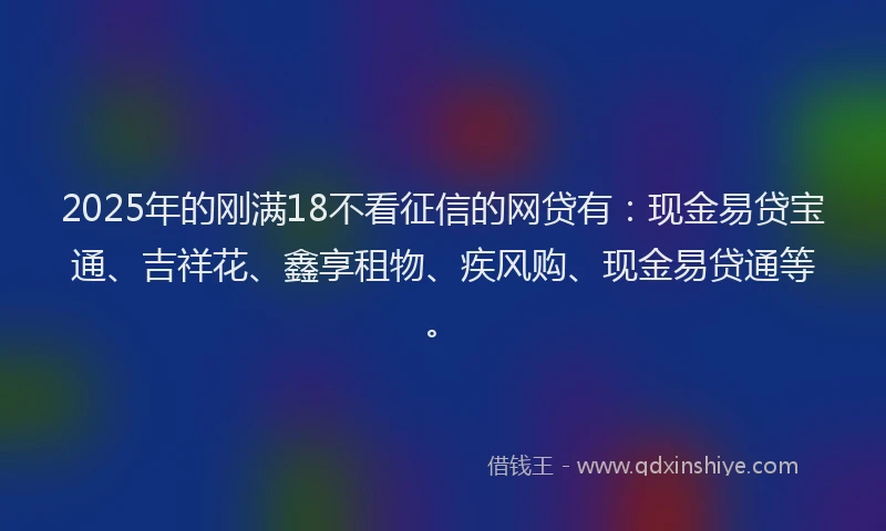 2025年的刚满18不看征信的网贷有：现金易贷宝通、吉祥花、鑫享租物、疾风购、现金易贷通等。