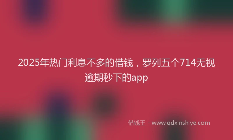2025年热门利息不多的借钱，罗列五个714无视逾期秒下的app