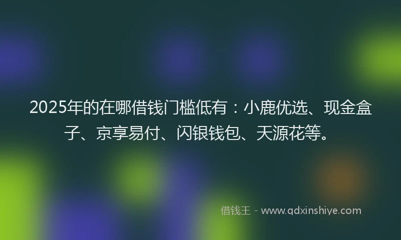 2025年的在哪借钱门槛低有：小鹿优选、现金盒子、京享易付、闪银钱包、天源花等。