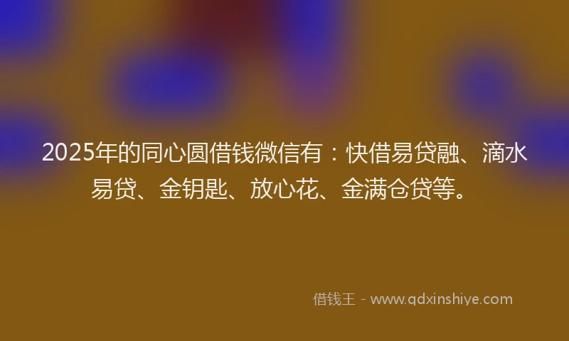 2025年的同心圆借钱微信有：快借易贷融、滴水易贷、金钥匙、放心花、金满仓贷等。