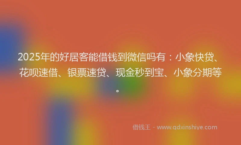 2025年的好居客能借钱到微信吗有：小象快贷、花呗速借、银票速贷、现金秒到宝、小象分期等。