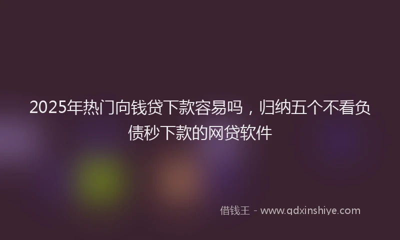 2025年热门向钱贷下款容易吗，归纳五个不看负债秒下款的网贷软件