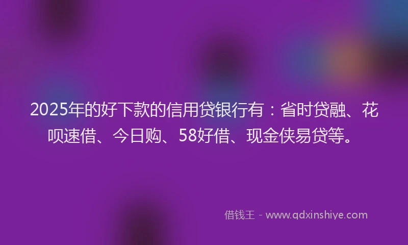 2025年的好下款的信用贷银行有：省时贷融、花呗速借、今日购、58好借、现金侠易贷等。