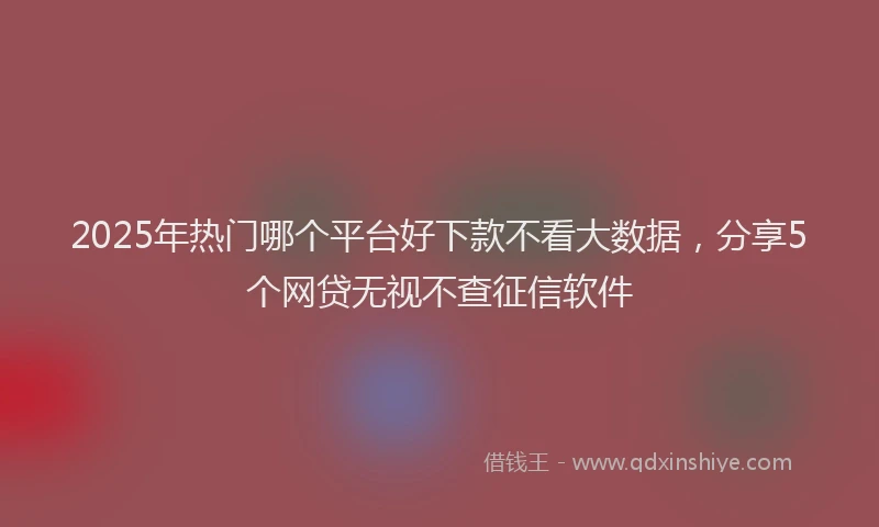 2025年热门哪个平台好下款不看大数据，分享5个网贷无视不查征信软件