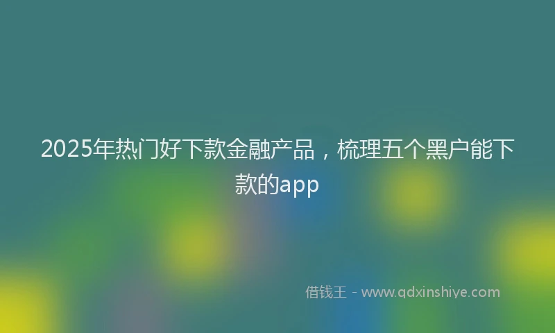 2025年热门好下款金融产品，梳理五个黑户能下款的app