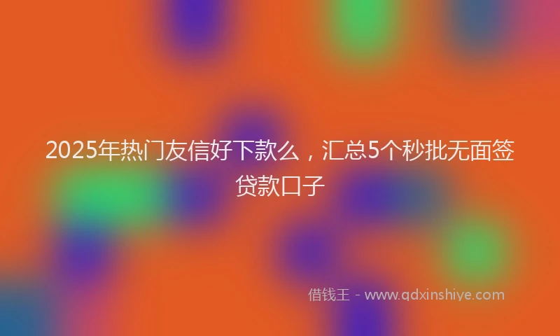 2025年热门友信好下款么，汇总5个秒批无面签贷款口子