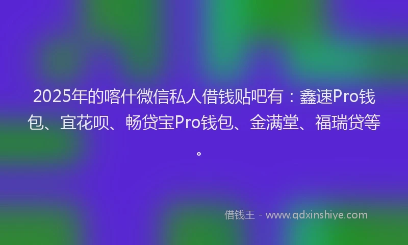 2025年的喀什微信私人借钱贴吧有：鑫速Pro钱包、宜花呗、畅贷宝Pro钱包、金满堂、福瑞贷等。