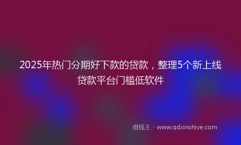 2025年热门分期好下款的贷款，整理5个新上线贷款平台门槛低软件