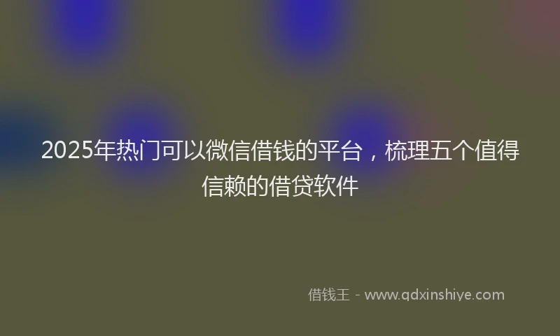 2025年热门可以微信借钱的平台，梳理五个值得信赖的借贷软件